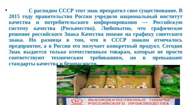  С распадом СССР этот знак прекратил свое существование. В 2015 году правительство России учредило национальный институт качества и потребительского информирования — Российскую систему качества (Роскачество). Любопытно, что графическое решение российского Знака Качества похоже на графику советского знака. Но разница в том, что в СССР знаком отмечалось предприятие, а в России его получает конкретный продукт. Сегодня Знак выдается только отечественным товарам, которые не просто соответствуют техническим требованиям, но и превышают стандарты качества и безопасности. 