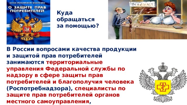 Куда обращаться за помощью? В России вопросами качества продукции и защитой прав потребителей занимаются территориальные управления Федеральной службы по надзору в сфере защиты прав потребителей и благополучия человека (Роспотребнадзора), специалисты по защите прав потребителей органов местного самоуправления , общественные объединения потребителей и т.д 