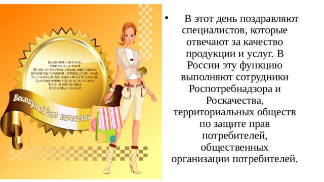       В этот день поздравляют специалистов, которые отвечают за качество продукции и услуг. В России эту функцию выполняют сотрудники Роспотребнадзора и Роскачества, территориальных обществ по защите прав потребителей, общественных организации потребителей.  