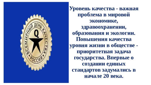 Уровень качества - важная проблема в мировой экономике, здравоохранении, образования и экологии. Повышения качества уровня жизни в обществе - приоритетная задача государства. Впервые о создании единых стандартов задумались в начале 20 века.            В Советском Союзе 