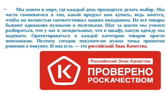  Мы живем в мире, где каждый день приходится делать выбор. Мы часто сомневаемся в том, какой продукт нам купить, ведь хочется, чтобы он полностью соответствовал нашим ожиданиям. Не все товары бывают одинаково нужными и полезными. Шаг за шагом мы учимся разбираться, что у нас в холодильнике, что в шкафу, какую одежду мы надеваем. Ориентироваться в каждой категории товаров просто невозможно. Поэтому сегодня покупателю нужна точка принятия решения о покупке. И она есть — это российский Знак Качества .  