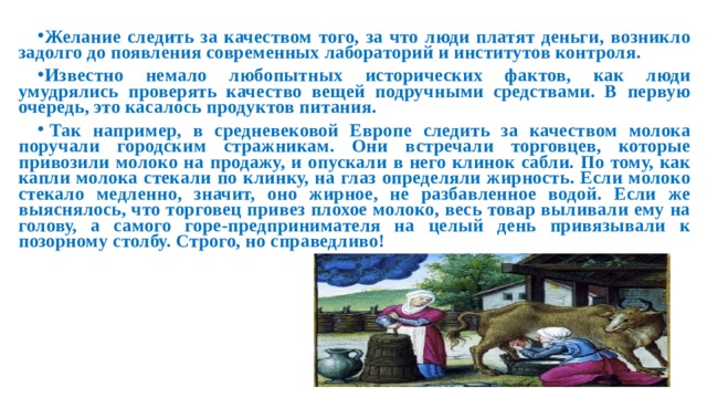 Желание следить за качеством того, за что люди платят деньги, возникло задолго до появления современных лабораторий и институтов контроля. Известно немало любопытных исторических фактов, как люди умудрялись проверять качество вещей подручными средствами. В первую очередь, это касалось продуктов питания.   Так например, в средневековой Европе следить за качеством молока поручали городским стражникам. Они встречали торговцев, которые привозили молоко на продажу, и опускали в него клинок сабли. По тому, как капли молока стекали по клинку, на глаз определяли жирность. Если молоко стекало медленно, значит, оно жирное, не разбавленное водой. Если же выяснялось, что торговец привез плохое молоко, весь товар выливали ему на голову, а самого горе-предпринимателя на целый день привязывали к позорному столбу. Строго, но справедливо!  