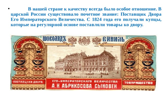  В нашей стране к качеству всегда было особое отношение. В царской России существовало почетное звание: Поставщик Двора Его Императорского Величества. С 1824 года его получали купцы, которые на регулярной основе поставляли товары ко двору. 