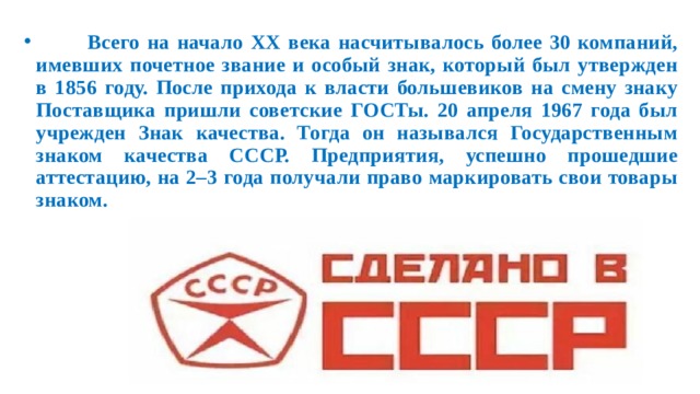  Всего на начало XX века насчитывалось более 30 компаний, имевших почетное звание и особый знак, который был утвержден в 1856 году. После прихода к власти большевиков на смену знаку Поставщика пришли советские ГОСТы. 20 апреля 1967 года был учрежден Знак качества. Тогда он назывался Государственным знаком качества СССР. Предприятия, успешно прошедшие аттестацию, на 2–3 года получали право маркировать свои товары знаком. 