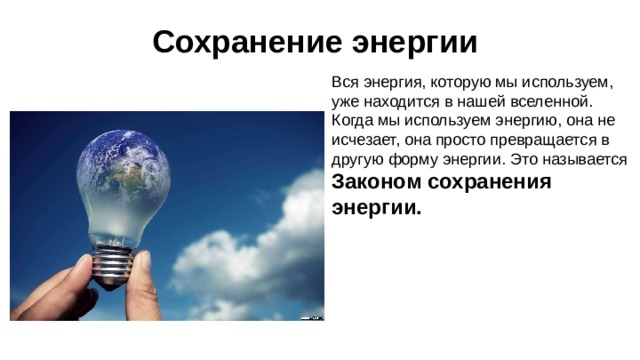 Сохранение энергии Вся энергия, которую мы используем, уже находится в нашей вселенной. Когда мы используем энергию, она не исчезает, она просто превращается в другую форму энергии. Это называется Законом сохранения энергии. Пища обеспечивает ваше тело энергией. Когда вы едите, эта энергия не исчезает, она меняется. Ваше тело преобразует энергию пищи в движение, тепло, звук и рост. 