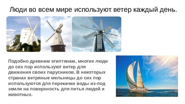 Люди во всем мире используют ветер каждый день. Подобно древним египтянам, многие люди до сих пор используют ветер для движения своих парусников. В некоторых странах ветряные мельницы до сих пор используются для перекачки воды из-под земли на поверхность для питья людей и животных. 