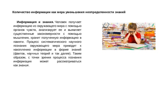 Количество информации как мера уменьшения неопределенности знаний   Информация и знания.  Человек получает информацию из окружающего мира с помощью органов чувств, анализирует ее и выявляет существенные закономерности с помощью мышления, хранит полученную информацию в памяти. Процесс систематического научного познания окружающего мира приводит к накоплению информации в форме знаний (фактов, научных теорий и так далее). Таким образом, с точки зрения процесса познания информация может рассматриваться как  знания . 