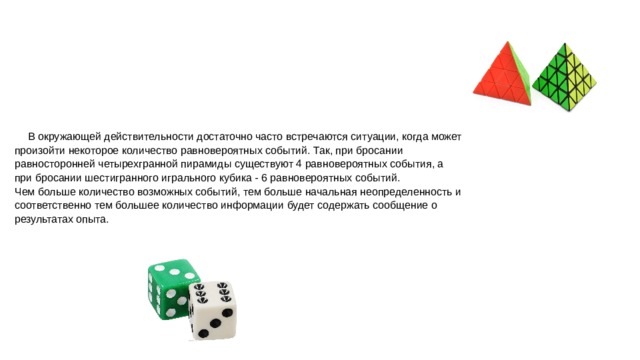 В окружающей действительности достаточно часто встречаются ситуации, когда может произойти некоторое количество равновероятных событий. Так, при бросании равносторонней четырехгранной пирамиды существуют 4 равновероятных события, а при бросании шестигранного игрального кубика - 6 равновероятных событий.  Чем больше количество возможных событий, тем больше начальная неопределенность и соответственно тем большее количество информации будет содержать сообщение о результатах опыта.   