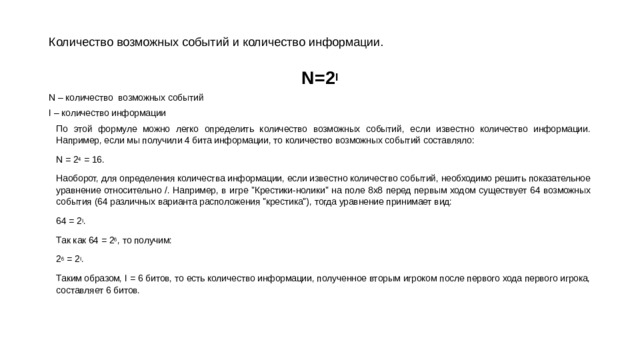 Количество возможных событий и количество информации. N=2 I N – количество возможных событий I – количество информации По этой формуле можно легко определить количество возможных событий, если известно количество информации. Например, если мы получили 4 бита информации, то количество возможных событий составляло: N = 2 4  = 16. Наоборот, для определения количества информации, если известно количество событий, необходимо решить показательное уравнение относительно /. Например, в игре 