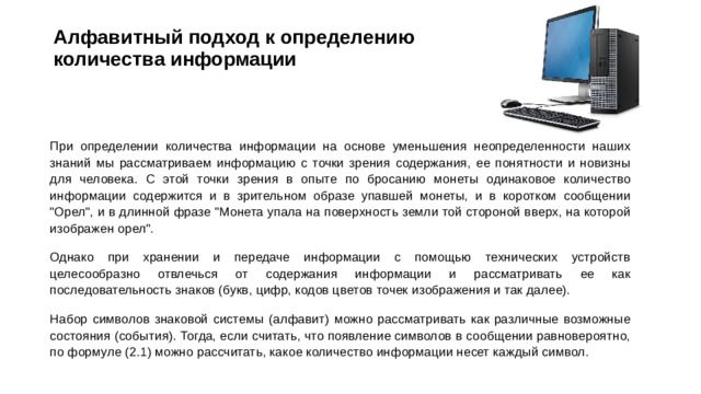 Алфавитный подход к определению  количества информации   При определении количества информации на основе уменьшения неопределенности наших знаний мы рассматриваем информацию с точки зрения содержания, ее понятности и новизны для человека. С этой точки зрения в опыте по бросанию монеты одинаковое количество информации содержится и в зрительном образе упавшей монеты, и в коротком сообщении 