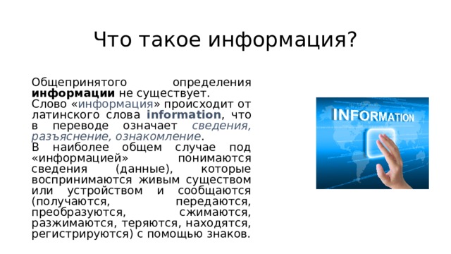 Что такое информация? Общепринятого определения информации не существует. Слово « информация » происходит от латинского слова information , что в переводе означает сведения, разъяснение, ознакомление . В наиболее общем случае под «информацией» понимаются сведения (данные), которые воспринимаются живым существом или устройством и сообщаются (получаются, передаются, преобразуются, сжимаются, разжимаются, теряются, находятся, регистрируются) с помощью знаков. 