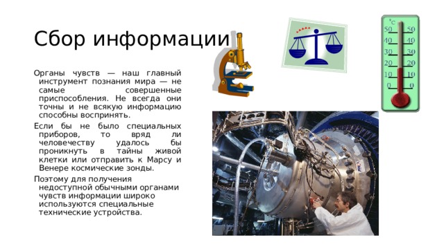 Сбор информации Органы чувств — наш главный инструмент познания мира — не самые совершенные приспособления. Не всегда они точны и не всякую информацию способны воспринять. Если бы не было специальных приборов, то вряд ли человечеству удалось бы проникнуть в тайны живой клетки или отправить к Марсу и Венере космические зонды. Поэтому для получения недоступной обычными органами чувств информации широко используются специальные технические устройства. 