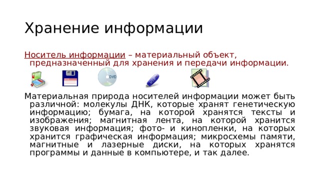 Хранение информации Носитель информации – материальный объект, предназначенный для хранения и передачи информации. Материальная природа носителей информации может быть различной: молекулы ДНК, которые хранят генетическую информацию; бумага, на которой хранятся тексты и изображения; магнитная лента, на которой хранится звуковая информация; фото- и кинопленки, на которых хранится графическая информация; микросхемы памяти, магнитные и лазерные диски, на которых хранятся программы и данные в компьютере, и так далее. 