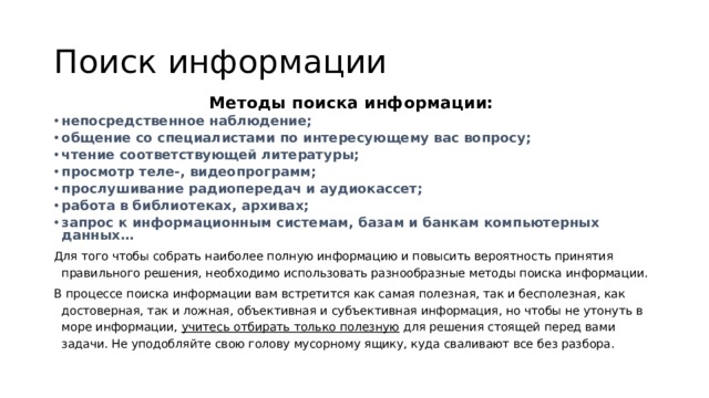 Поиск информации Методы поиска информации: непосредственное наблюдение; общение со специалистами по интересующему вас вопросу; чтение соответствующей литературы; просмотр теле-, видеопрограмм; прослушивание радиопередач и аудиокассет; работа в библиотеках, архивах; запрос к информационным системам, базам и банкам компьютерных данных… Для того чтобы собрать наиболее полную информацию и повысить вероятность принятия правильного решения, необходимо использовать разнообразные методы поиска информации. В процессе поиска информации вам встретится как самая полезная, так и бесполезная, как достоверная, так и ложная, объективная и субъективная информация, но чтобы не утонуть в море информации, учитесь отбирать только полезную для решения стоящей перед вами задачи. Не уподобляйте свою голову мусорному ящику, куда сваливают все без разбора. 