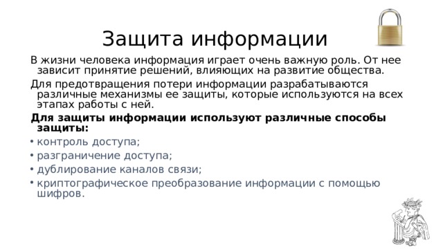 Защита информации В жизни человека информация играет очень важную роль. От нее зависит принятие решений, влияющих на развитие общества. Для предотвращения потери информации разрабатываются различные механизмы ее защиты, которые используются на всех этапах работы с ней. Для защиты информации используют различные способы защиты: контроль доступа; разграничение доступа; дублирование каналов связи; криптографическое преобразование информации с помощью шифров. 