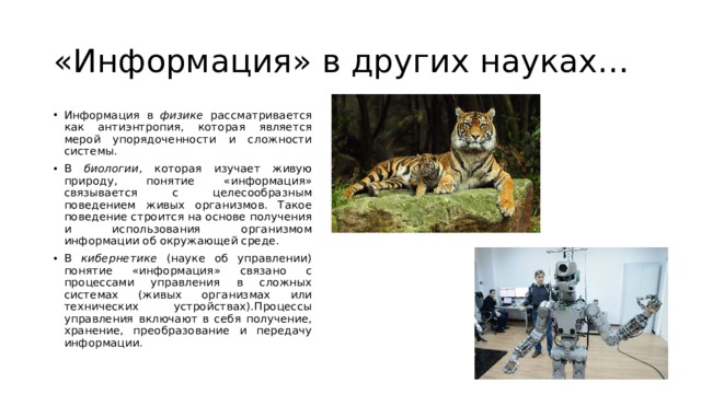 «Информация» в других науках… Информация в физике рассматривается как антиэнтропия, которая является мерой упорядоченности и сложности системы. В биологии , которая изучает живую природу, понятие «информация» связывается с целесообразным поведением живых организмов. Такое поведение строится на основе получения и использования организмом информации об окружающей среде. В кибернетике (науке об управлении) понятие «информация» связано с процессами управления в сложных системах (живых организмах или технических устройствах).Процессы управления включают в себя получение, хранение, преобразование и передачу информации. 