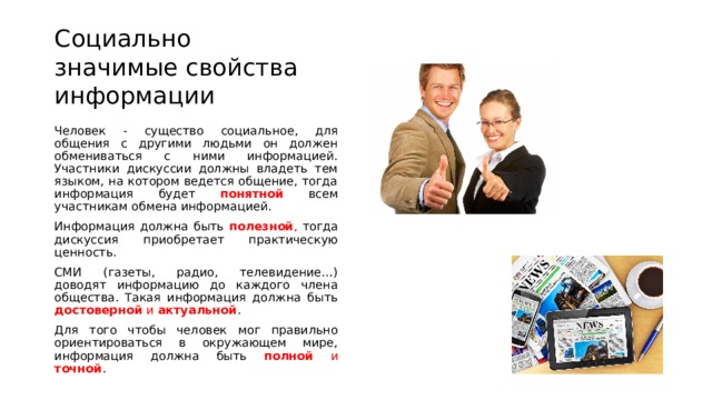 Социально значимые свойства информации Человек - существо социальное, для общения с другими людьми он должен обмениваться с ними информацией. Участники дискуссии должны владеть тем языком, на котором ведется общение, тогда информация будет понятной  всем участникам обмена информацией. Информация должна быть полезной , тогда дискуссия приобретает практическую ценность. СМИ (газеты, радио, телевидение…) доводят информацию до каждого члена общества. Такая информация должна быть достоверной и актуальной . Для того чтобы человек мог правильно ориентироваться в окружающем мире, информация должна быть полной и точной . 
