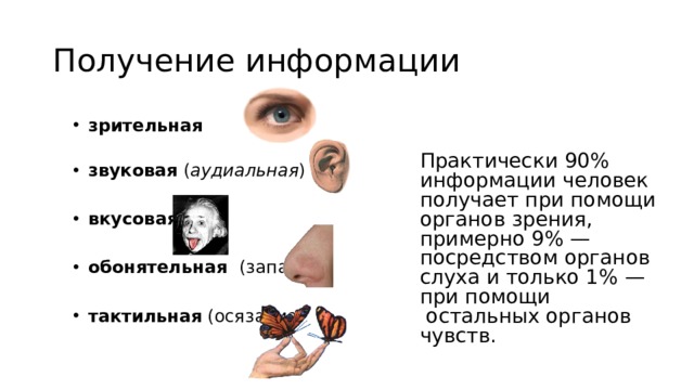 Получение информации зрительная   звуковая ( аудиальная ) зрительная   звуковая ( аудиальная )  вкусовая вкусовая  обонятельная (запахи) обонятельная (запахи)  тактильная (осязание) тактильная (осязание) Практически 90% информации человек получает при помощи органов зрения,  примерно 9% — посредством органов слуха и только 1% — при помощи  остальных органов чувств. 