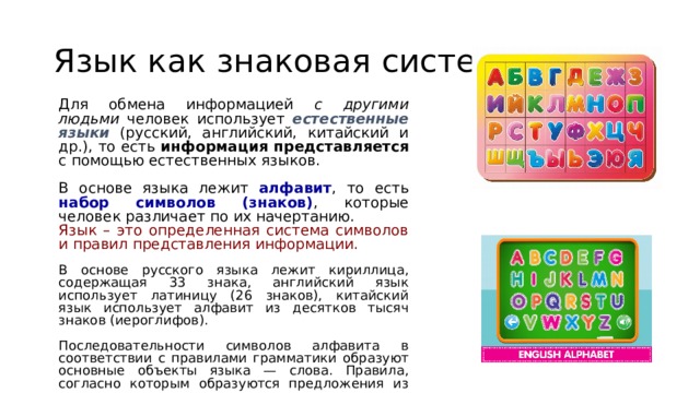 Язык как знаковая система Для обмена информацией с другими людьми человек использует естественные языки (русский, английский, китайский и др.), то есть информация представляется с помощью естественных языков. В основе языка лежит алфавит , то есть набор символов (знаков) , которые человек различает по их начертанию. Язык – это определенная система символов и правил представления информации. В основе русского языка лежит кириллица, содержащая 33 знака, английский язык использует латиницу (26 знаков), китайский язык использует алфавит из десятков тысяч знаков (иероглифов). Последовательности символов алфавита в соответствии с правилами грамматики образуют основные объекты языка — слова. Правила, согласно которым образуются предложения из слов данного языка, называются синтаксисом. 