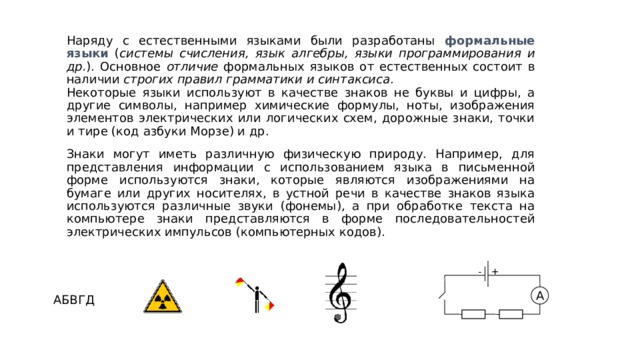 Наряду с естественными языками были разработаны формальные языки ( системы счисления, язык алгебры, языки программирования и др. ). Основное отличие формальных языков от естественных состоит в наличии строгих правил грамматики и синтаксиса . Некоторые языки используют в качестве знаков не буквы и цифры, а другие символы, например химические формулы, ноты, изображения элементов электрических или логических схем, дорожные знаки, точки и тире (код азбуки Морзе) и др. Знаки могут иметь различную физическую природу. Например, для представления информации с использованием языка в письменной форме используются знаки, которые являются изображениями на бумаге или других носителях, в устной речи в качестве знаков языка используются различные звуки (фонемы), а при обработке текста на компьютере знаки представляются в форме последовательностей электрических импульсов (компьютерных кодов). + - A АБВГД 