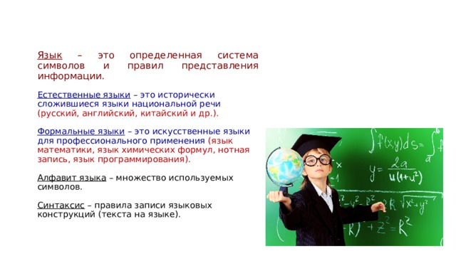 Язык – это определенная система символов и правил представления информации.  Естественные языки – это исторически сложившиеся языки национальной речи (русский, английский, китайский и др.).  Формальные языки – это искусственные языки для профессионального применения (язык математики, язык химических формул, нотная запись, язык программирования).  Алфавит языка – множество используемых символов.  Синтаксис – правила записи языковых конструкций (текста на языке). 