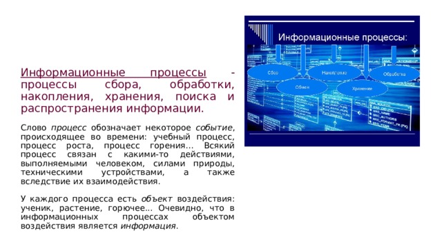 Информационные процессы - процессы сбора, обработки, накопления, хранения, поиска и распространения информации. Слово процесс обозначает некоторое событие , происходящее во времени: учебный процесс, процесс роста, процесс горения... Всякий процесс связан с какими-то действиями, выполняемыми человеком, силами природы, техническими устройствами, а также вследствие их взаимодействия. У каждого процесса есть объект воздействия: ученик, растение, горючее... Очевидно, что в информационных процессах объектом воздействия является информация . 
