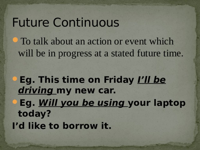 Future Continuous To talk about an action or event which will be in progress at a stated future time. Eg. This time on Friday I’ll be driving my new car. Eg. Will you be using your laptop today? I’d like to borrow it. 
