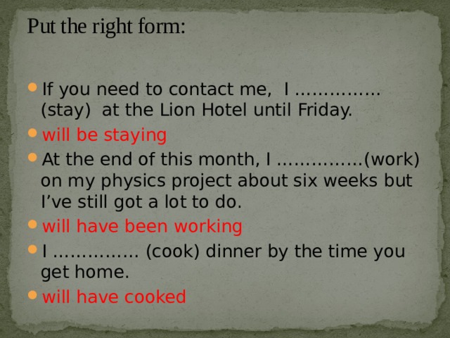 Put the right form:   If you need to contact me, I …………… (stay) at the Lion Hotel until Friday. will be staying At the end of this month, I ……………(work) on my physics project about six weeks but I’ve still got a lot to do. will have been working I …………… (cook) dinner by the time you get home. will have cooked 
