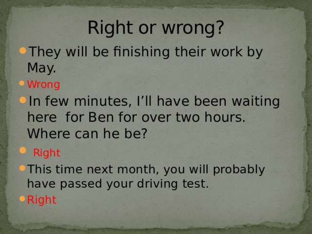 Right or wrong? They will be finishing their work by May. Wrong In few minutes, I’ll have been waiting here for Ben for over two hours. Where can he be?  Right This time next month, you will probably have passed your driving test. Right 