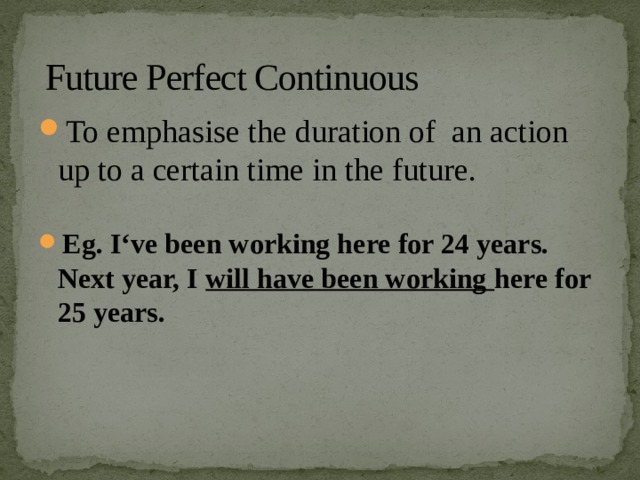 Future Perfect Continuous To emphasise the duration of an action up to a certain time in the future. Eg. I‘ve been working here for 24 years. Next year, I will have been working here for 25 years. 