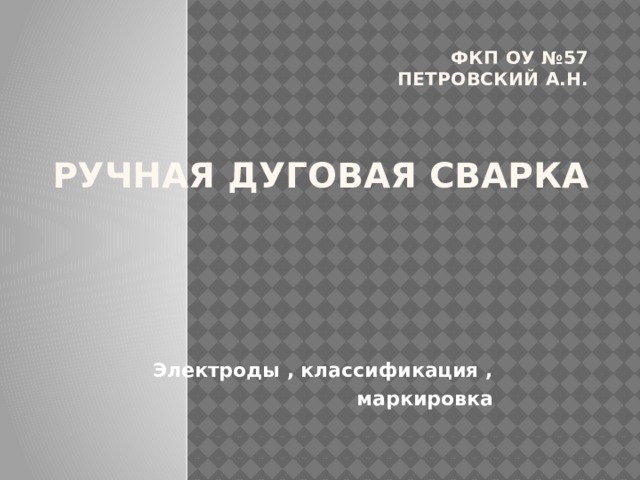 ФКП ОУ №57  Петровский А.Н.    РУЧНАЯ ДУГОВАЯ СВАРКА   Электроды , классификация ,  маркировка 