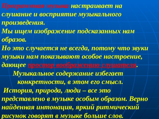 Программная музыка настраивает на слушание и восприятие музыкального произведения. Мы ищем изображение подсказанных нам образов. Но это случается не всегда, потому что звуки музыки нам показывают особое настроение, дающее простор воображению слушателя .  Музыкальное содержание избегает  конкретности, в этом его смысл.  История, природа, люди – все это представлено в музыке особым образом. Верно найденная интонация, яркий ритмический рисунок говорят в музыке больше слов. 