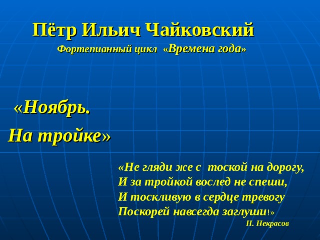  Пётр Ильич Чайковский  Фортепианный цикл « Времена года »  « Ноябрь.  На тройке »      «Не гляди же с  тоской на дорогу,  И за тройкой вослед не спеши,  И тоскливую в сердце тревогу  Поскорей навсегда заглуши !»   Н. Некрасов 