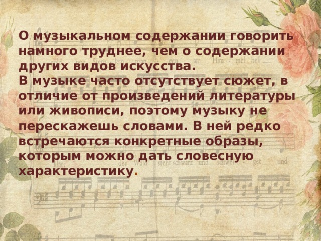 О музыкальном содержании говорить намного труднее, чем о содержании других видов искусства. В музыке часто отсутствует сюжет, в отличие от произведений литературы или живописи, поэтому музыку не перескажешь словами. В ней редко встречаются конкретные образы, которым можно дать словесную характеристику . 