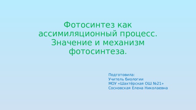 Фотосинтез как ассимиляционный процесс. Значение и механизм фотосинтеза. Подготовила: Учитель биологии МОУ «Шахтёрская ОШ №21» Сосновская Елена Николаевна 