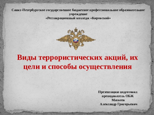 Санкт-Петербургское государственное бюджетное профессиональное образовательное учреждение «Реставрационный колледж «Кировский» Виды террористических акций, их цели и способы осуществления Презентацию подготовил преподаватель ОБЖ  Матвеев  Александр Григорьевич 