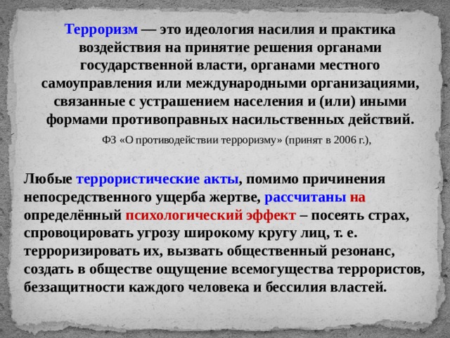 Терроризм — это идеология насилия и практика воздействия на принятие решения органами государственной власти, органами местного самоуправления или международными организациями, связанные с устрашением населения и (или) иными формами противоправных насильственных действий. ФЗ «О противодействии терроризму» (принят в 2006 г.), Любые террористические акты , помимо причинения непосредственного ущерба жертве, рассчитаны  на определённый психологический эффект – посеять страх, спровоцировать угрозу широкому кругу лиц, т. е. терроризировать их, вызвать общественный резонанс, создать в обществе ощущение всемогущества террористов, беззащитности каждого человека и бессилия властей. 