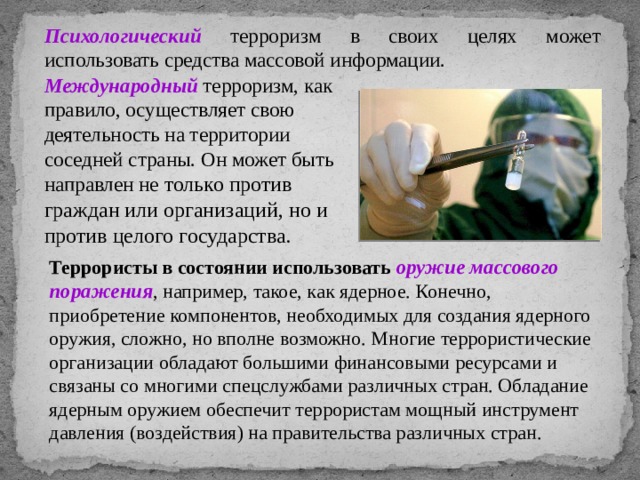 Психологический терроризм в своих целях может использовать средства массовой информации. Международный терроризм, как правило, осуществляет свою деятельность на территории соседней страны. Он может быть направлен не только против граждан или организаций, но и против целого государства.  Террористы в состоянии использовать оружие массового поражения , например, такое, как ядерное. Конечно, приобретение компонентов, необходимых для создания ядерного оружия, сложно, но вполне возможно. Многие террористические организации обладают большими финансовыми ресурсами и связаны со многими спецслужбами различных стран. Обладание ядерным оружием обеспечит террористам мощный инструмент давления (воздействия) на правительства различных стран. 