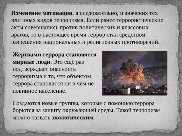 Изменение мотивации , а следовательно, и значения тех или иных видов терроризма. Если ранее террористические акты совершались против политических и классовых врагов, то в настоящее время террор стал средством разрешения национальных и религиозных противоречий. Жертвами террора становятся мирные люди . Это ещё раз подтверждает опасность терроризма и то, что объектом террора становится ни в чём не повинное население. Создаются новые группы, которые с помощью террора борются за защиту окружающей среды. Такой терроризм можно назвать экологическим . 