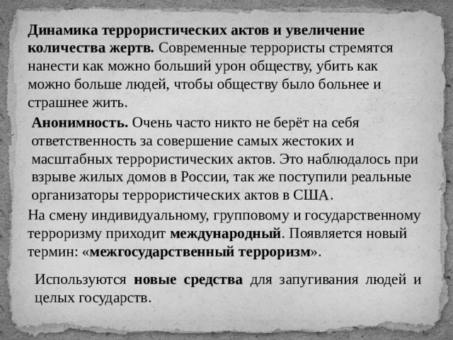 Динамика террористических актов и увеличение количества жертв. Современные террористы стремятся нанести как можно больший урон обществу, убить как можно больше людей, чтобы обществу было больнее и страшнее жить. Анонимность. Очень часто никто не берёт на себя ответственность за совершение самых жестоких и масштабных террористических актов. Это наблюдалось при взрыве жилых домов в России, так же поступили реальные организаторы террористических актов в США. На смену индивидуальному, групповому и государственному терроризму приходит международный . Появляется новый термин: « межгосударственный терроризм ». Используются новые средства для запугивания людей и целых государств. 