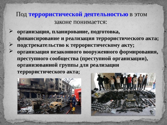 Под террористической деятельностью  в этом законе понимается: организация, планирование, подготовка, финансирование и реализация террористического акта; подстрекательство к террористическому акту; организация незаконного вооруженного формирования, преступного сообщества (преступной организации), организованной группы для реализации террористического акта; 