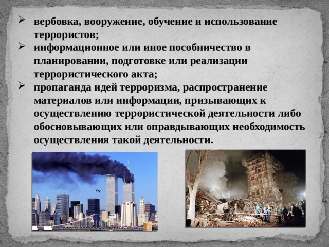 вербовка, вооружение, обучение и использование террористов; информационное или иное пособничество в планировании, подготовке или реализации террористического акта; пропаганда идей терроризма, распространение материалов или информации, призывающих к осуществлению террористической деятельности либо обосновывающих или оправдывающих необходимость осуществления такой деятельности. 