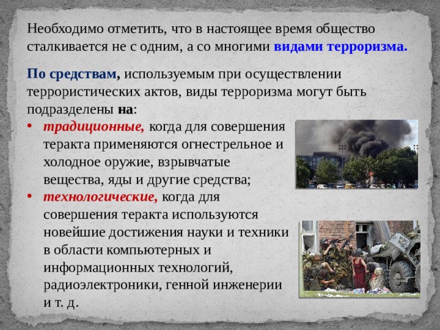 Необходимо отметить, что в настоящее время общество сталкивается не с одним, а со многими видами терроризма. По средствам , используемым при осуществлении террористических актов, виды терроризма могут быть подразделены на : традиционные,  когда для совершения теракта применяются огнестрельное и холодное оружие, взрывчатые вещества, яды и другие средства; технологические, когда для совершения теракта используются новейшие достижения науки и техники в области компьютерных и информационных технологий, радиоэлектроники, генной инженерии и т. д. 