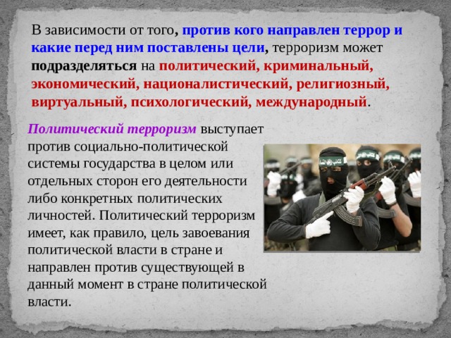 В зависимости от того , против кого направлен террор и какие перед ним поставлены цели , терроризм может подразделяться на политический, криминальный, экономический, националистический, религиозный,  виртуальный, психологический, международный . Политический терроризм  выступает против социально-политической системы государства в целом или отдельных сторон его деятельности либо конкретных политических личностей. Политический терроризм имеет, как правило, цель завоевания политической власти в стране и направлен против существующей в данный момент в стране политической власти. 