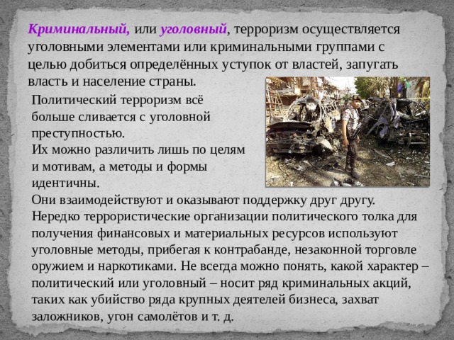 Криминальный, или уголовный , терроризм осуществляется уголовными элементами или криминальными группами с целью добиться определённых уступок от властей, запугать власть и население страны. Политический терроризм всё больше сливается с уголовной преступностью. Их можно различить лишь по целям и мотивам, а методы и формы идентичны. Они взаимодействуют и оказывают поддержку друг другу. Нередко террористические организации политического толка для получения финансовых и материальных ресурсов используют уголовные методы, прибегая к контрабанде, незаконной торговле оружием и наркотиками. Не всегда можно понять, какой характер – политический или уголовный – носит ряд криминальных акций, таких как убийство ряда крупных деятелей бизнеса, захват заложников, угон самолётов и т. д. 