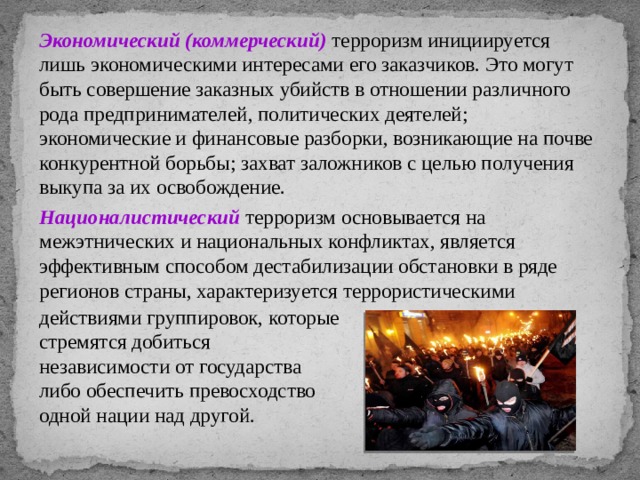 Экономический (коммерческий) терроризм инициируется лишь экономическими интересами его заказчиков. Это могут быть совершение заказных убийств в отношении различного рода предпринимателей, политических деятелей; экономические и финансовые разборки, возникающие на почве конкурентной борьбы; захват заложников с целью получения выкупа за их освобождение. Националистический терроризм основывается на межэтнических и национальных конфликтах, является эффективным способом дестабилизации обстановки в ряде регионов страны, характеризуется террористическими действиями группировок, которые стремятся добиться независимости от государства либо обеспечить превосходство одной нации над другой. 