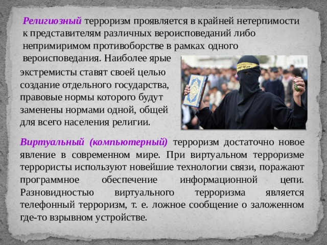 Религиозный терроризм проявляется в крайней нетерпимости к представителям различных вероисповеданий либо непримиримом противоборстве в рамках одного вероисповедания. Наиболее ярые экстремисты ставят своей целью создание отдельного государства, правовые нормы которого будут заменены нормами одной, общей для всего населения религии. Виртуальный (компьютерный) терроризм достаточно новое явление в современном мире. При виртуальном терроризме террористы используют новейшие технологии связи, поражают программное обеспечение информационной цепи. Разновидностью виртуального терроризма является телефонный терроризм, т. е. ложное сообщение о заложенном где-то взрывном устройстве. 