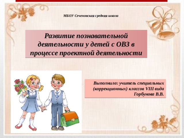 МБОУ Сеченовская средняя школа Развитие познавательной деятельности у детей с ОВЗ в процессе проектной деятельности Выполнила: учитель специальных (коррекционных) классов VIII вида Горбунова В.В. 