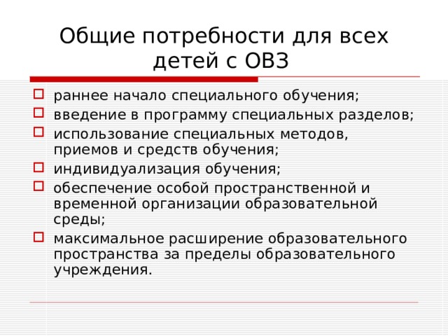 Общие потребности для всех детей с ОВЗ раннее начало специального обучения; введение в программу специальных разделов; использование специальных методов, приемов и средств обучения; индивидуализация обучения; обеспечение особой пространственной и временной организации образовательной среды; максимальное расширение образовательного пространства за пределы образовательного учреждения. 
