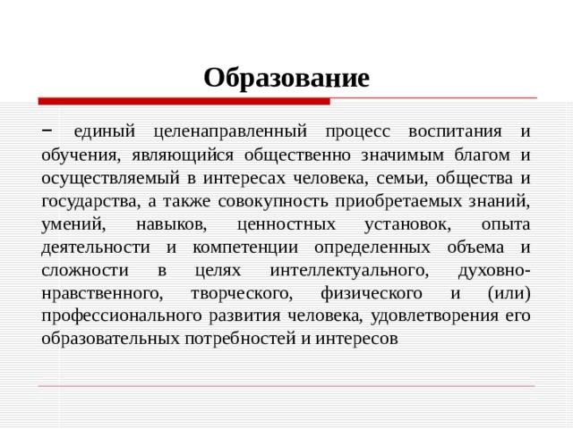 Образование – единый целенаправленный процесс воспитания и обучения, являющийся общественно значимым благом и осуществляемый в интересах человека, семьи, общества и государства, а также совокупность приобретаемых знаний, умений, навыков, ценностных установок, опыта деятельности и компетенции определенных объема и сложности в целях интеллектуального, духовно-нравственного, творческого, физического и (или) профессионального развития человека, удовлетворения его образовательных потребностей и интересов 